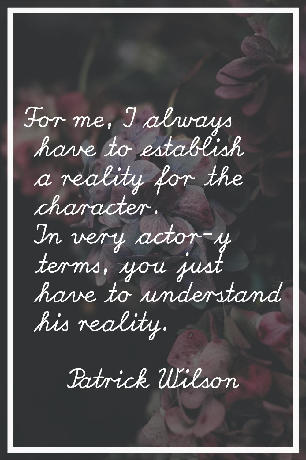 For me, I always have to establish a reality for the character. In very actor-y terms, you just hav