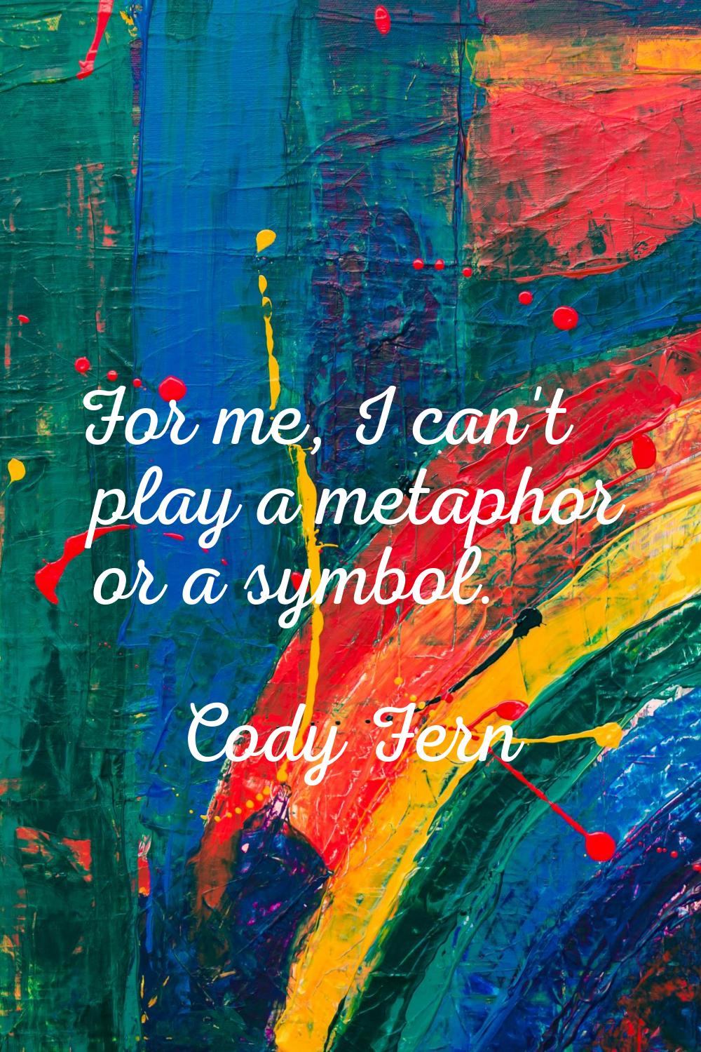 For me, I can't play a metaphor or a symbol.