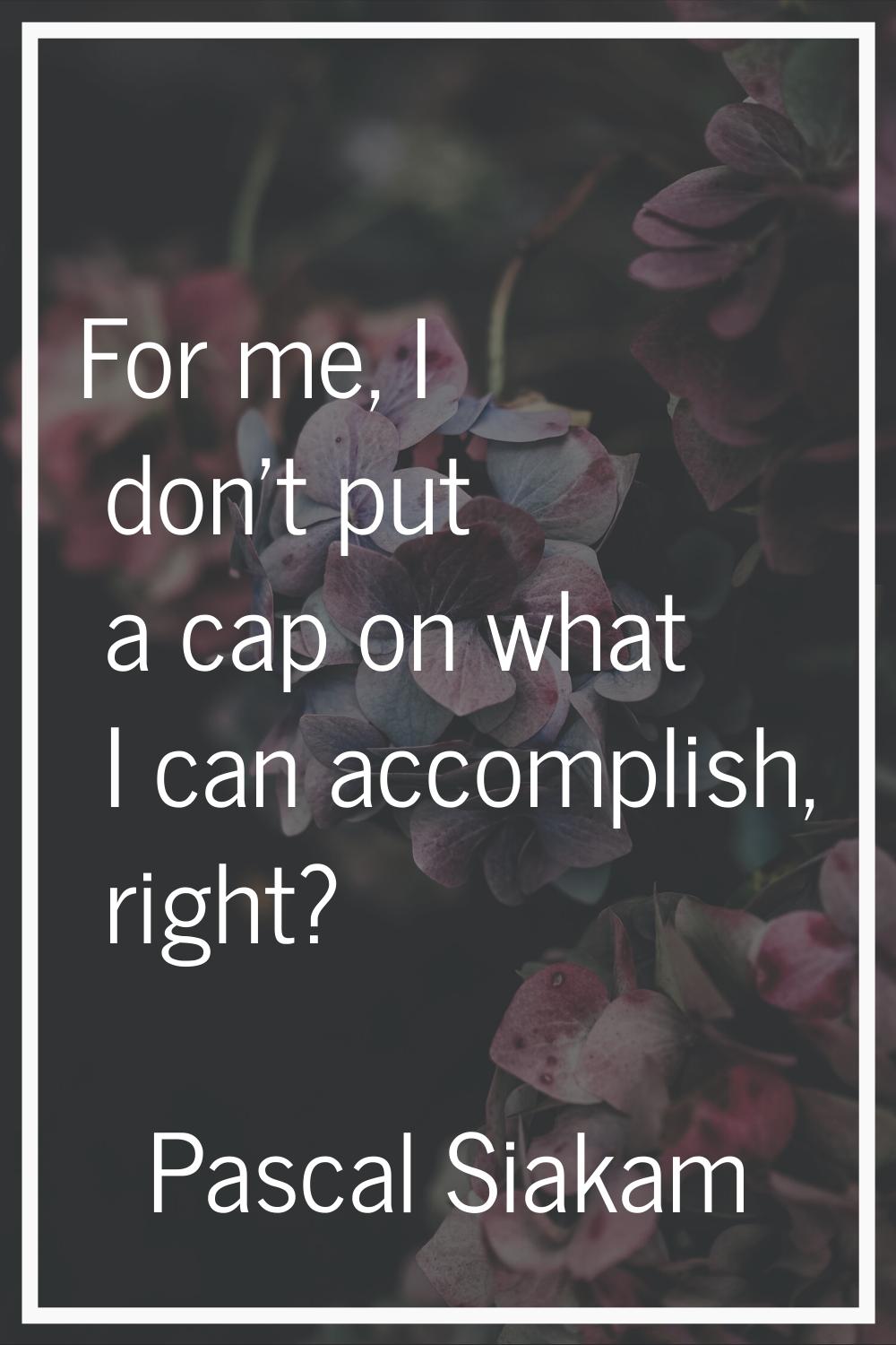 For me, I don't put a cap on what I can accomplish, right?