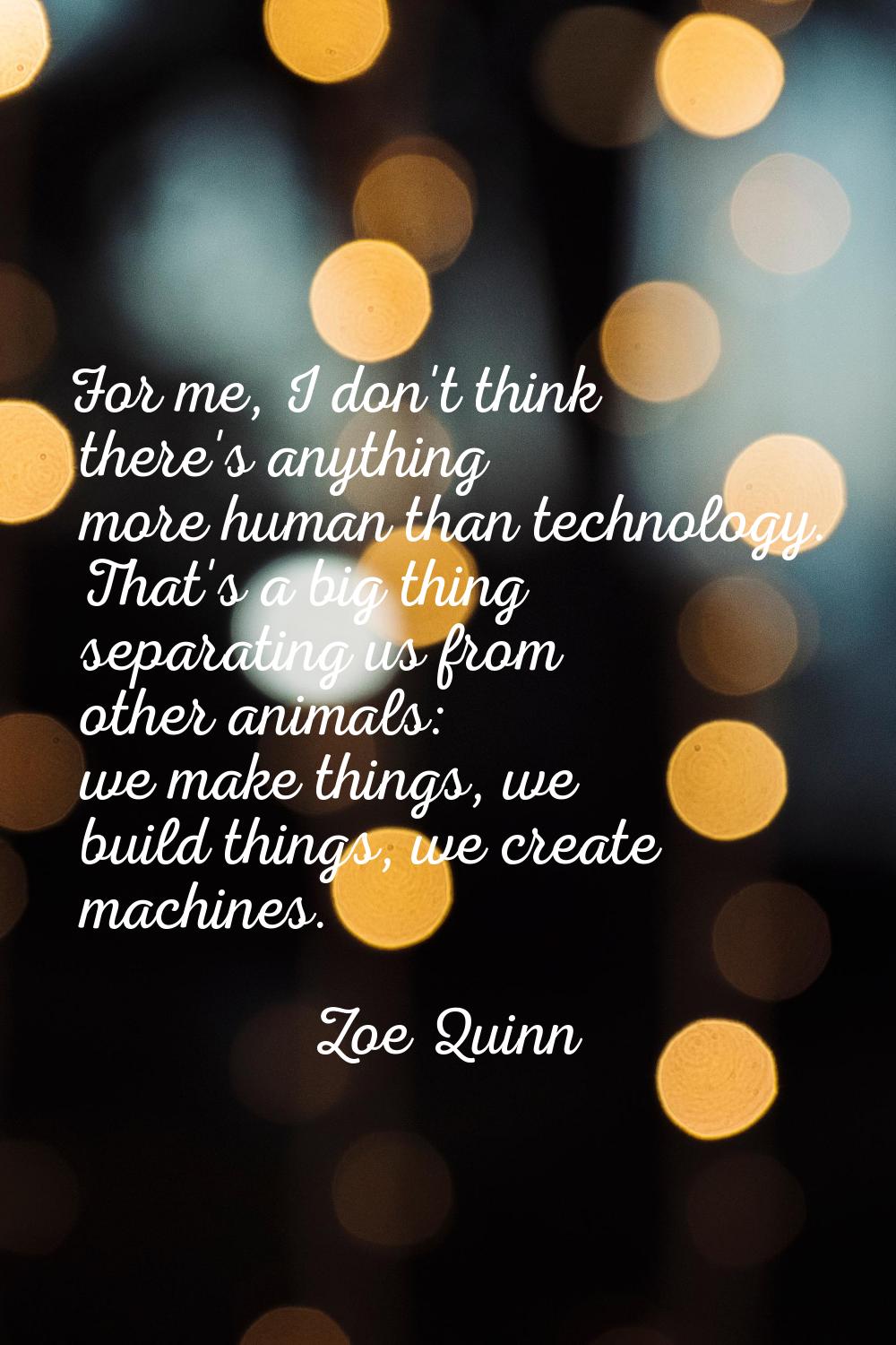 For me, I don't think there's anything more human than technology. That's a big thing separating us