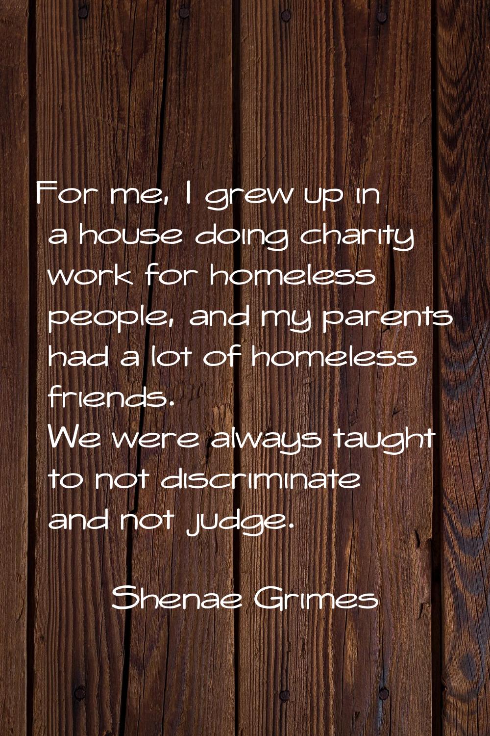 For me, I grew up in a house doing charity work for homeless people, and my parents had a lot of ho