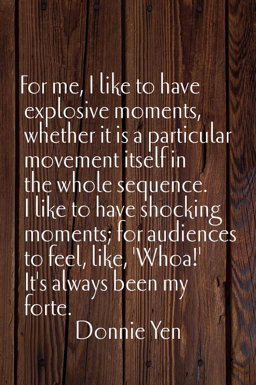 For me, I like to have explosive moments, whether it is a particular movement itself in the whole s