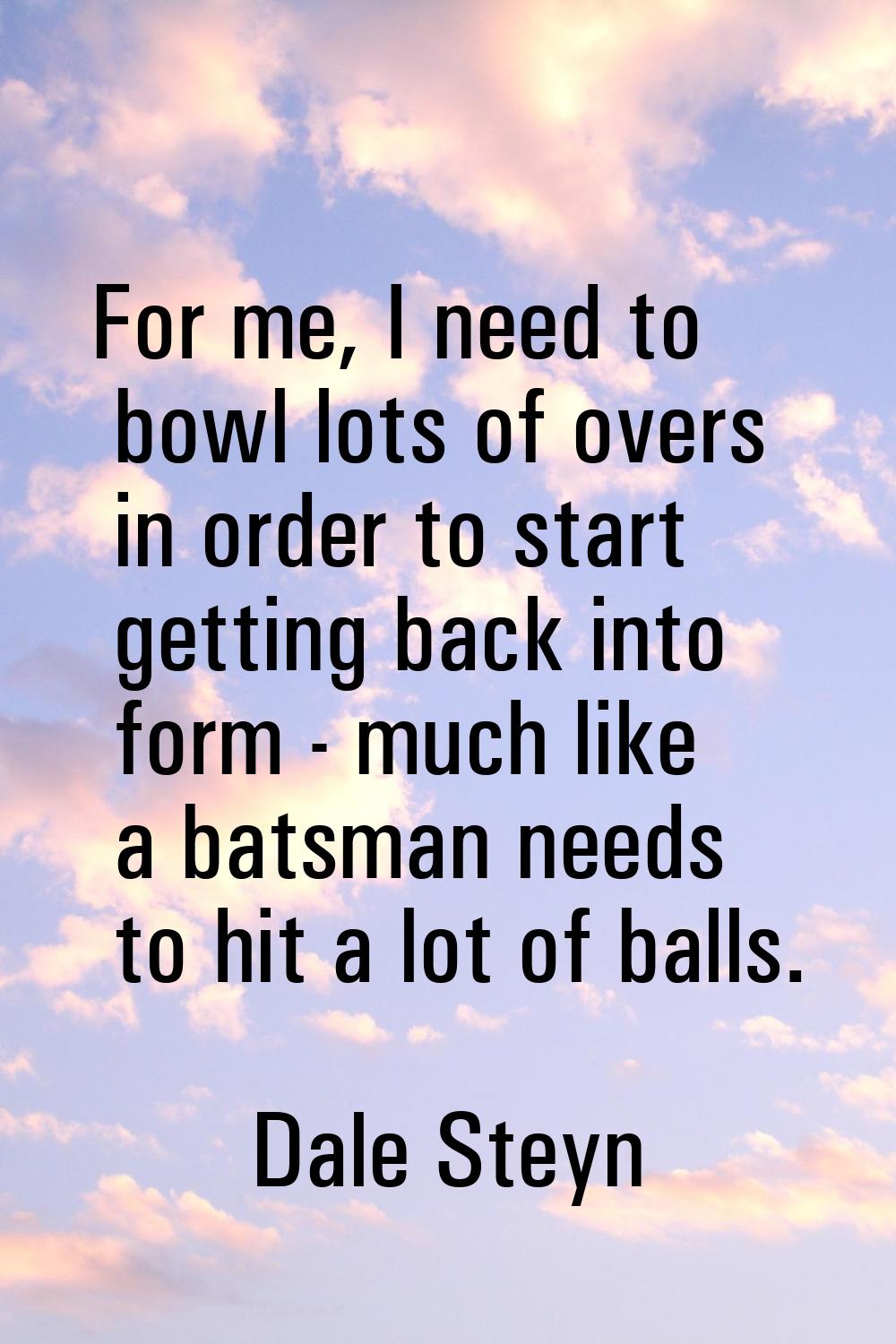 For me, I need to bowl lots of overs in order to start getting back into form - much like a batsman
