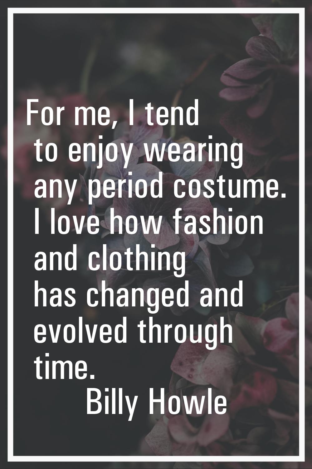 For me, I tend to enjoy wearing any period costume. I love how fashion and clothing has changed and