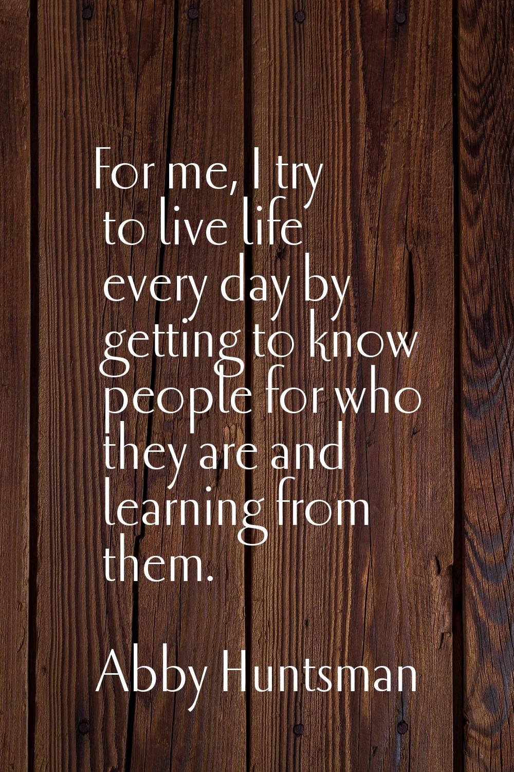 For me, I try to live life every day by getting to know people for who they are and learning from t