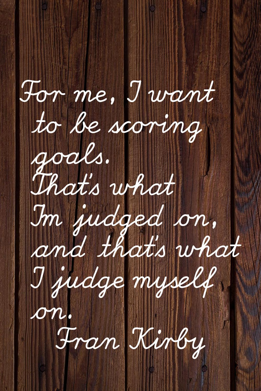 For me, I want to be scoring goals. That's what I'm judged on, and that's what I judge myself on.