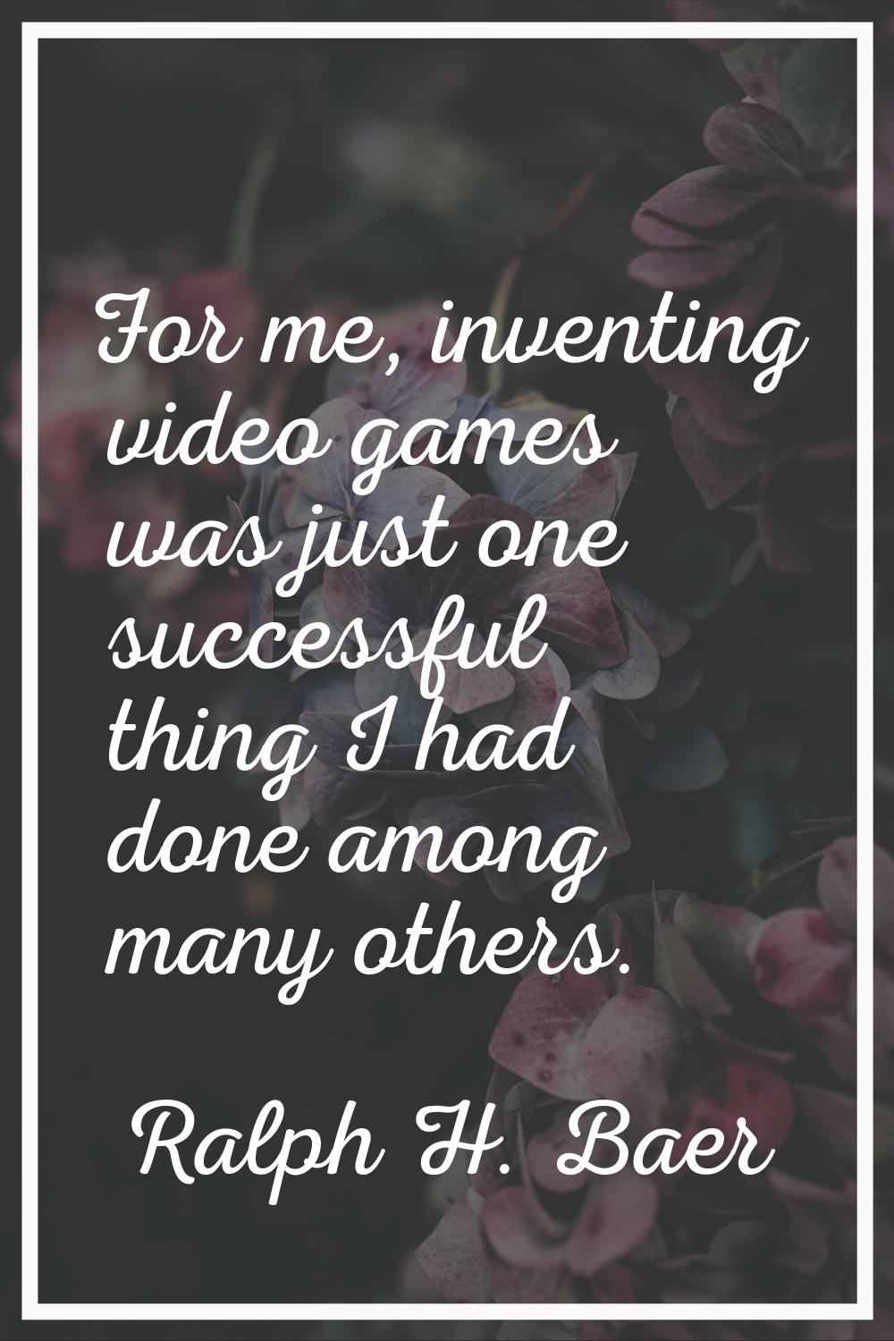 For me, inventing video games was just one successful thing I had done among many others.