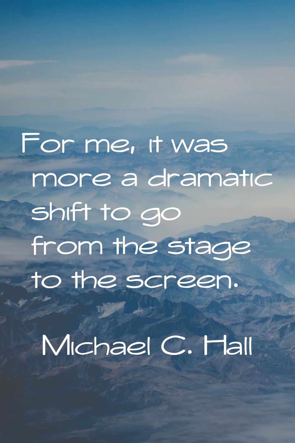 For me, it was more a dramatic shift to go from the stage to the screen.