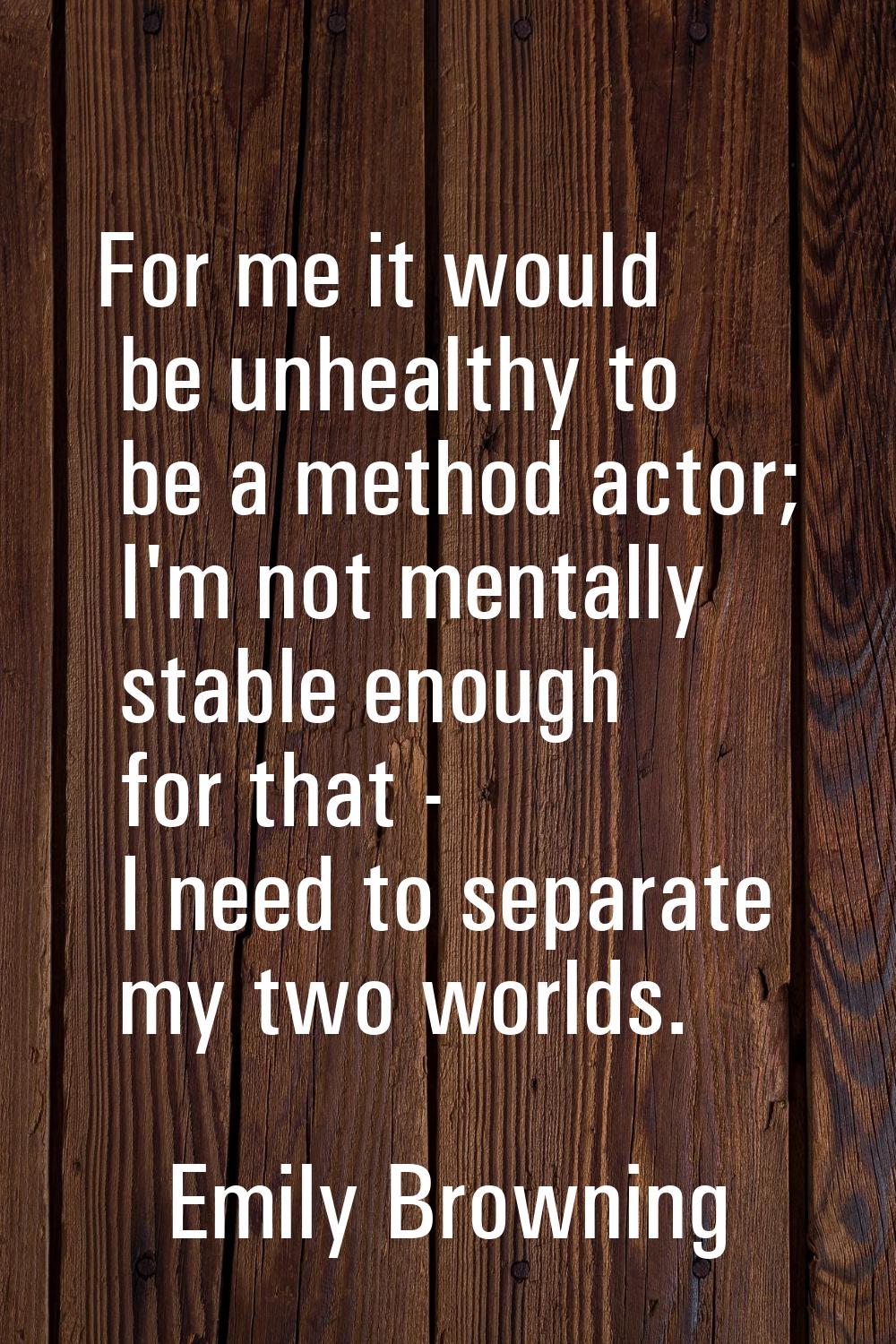 For me it would be unhealthy to be a method actor; I'm not mentally stable enough for that - I need