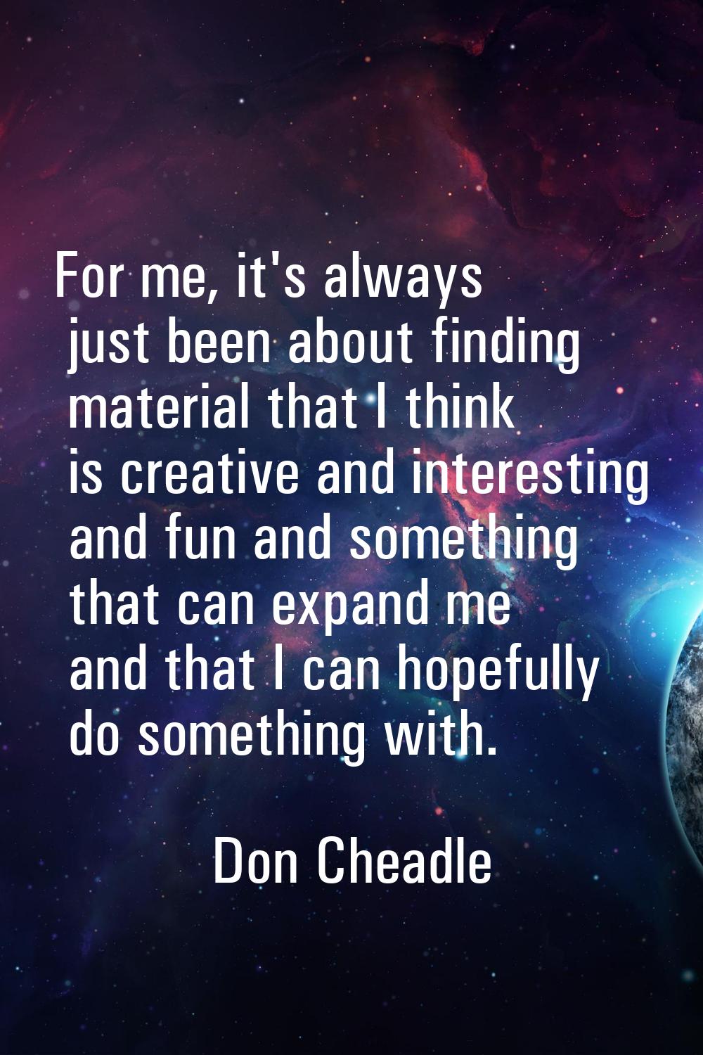 For me, it's always just been about finding material that I think is creative and interesting and f