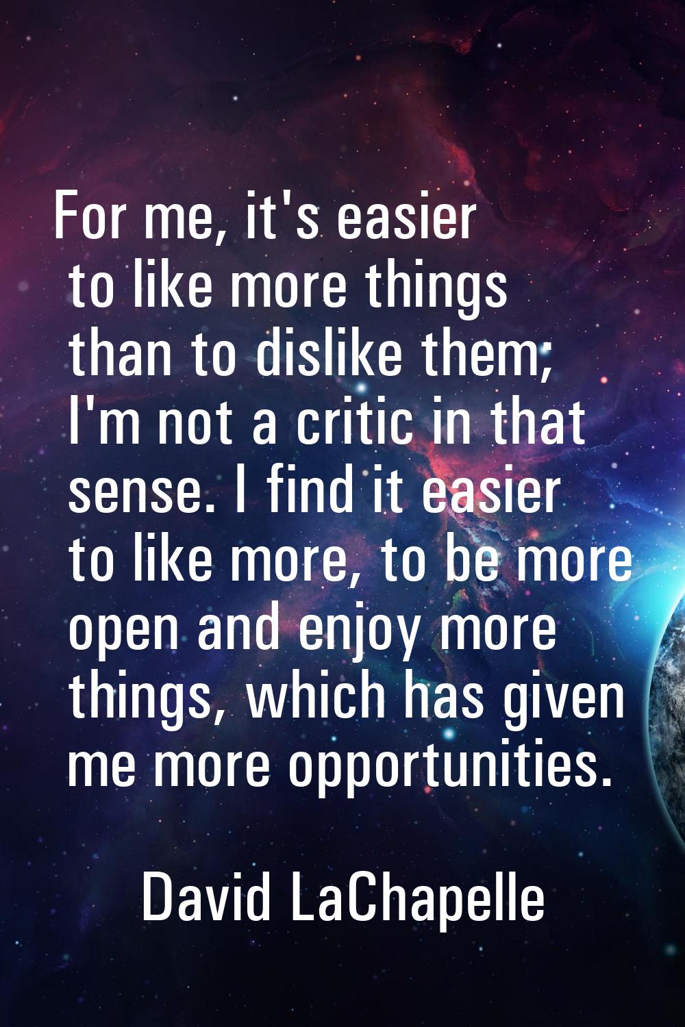 For me, it's easier to like more things than to dislike them; I'm not a critic in that sense. I fin