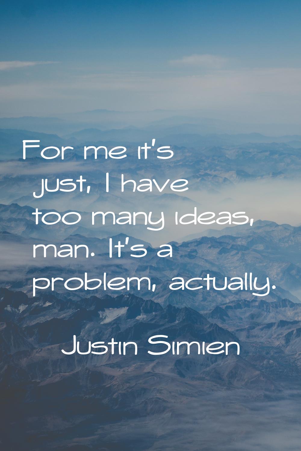 For me it's just, I have too many ideas, man. It's a problem, actually.