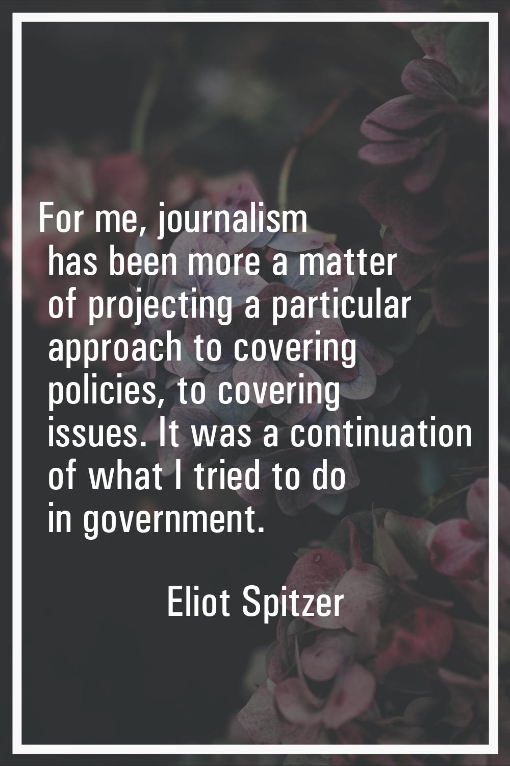 For me, journalism has been more a matter of projecting a particular approach to covering policies,