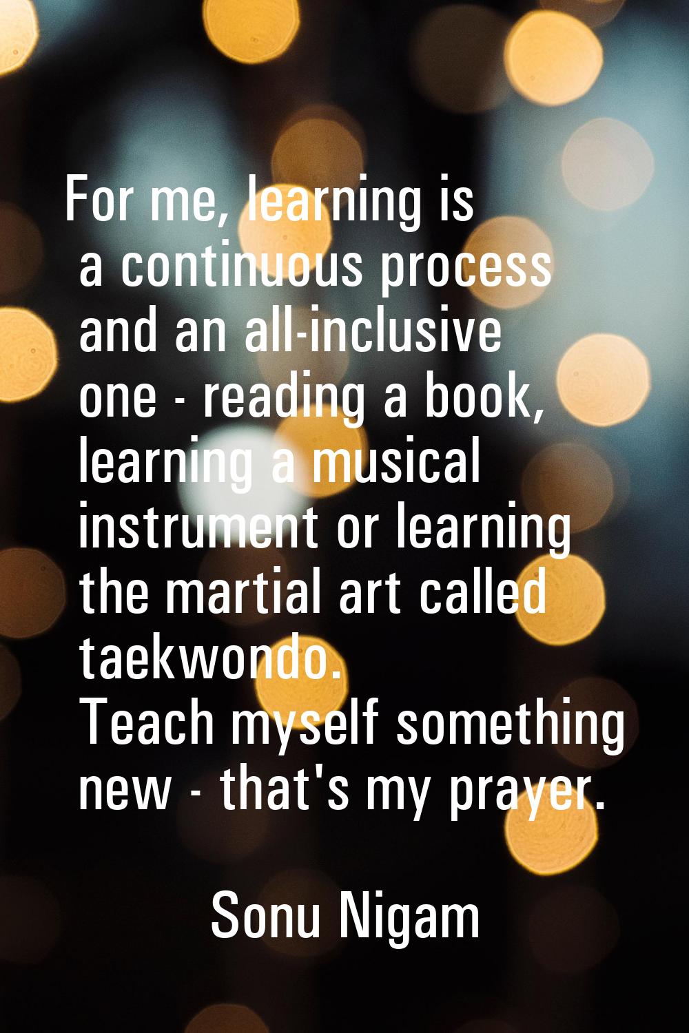 For me, learning is a continuous process and an all-inclusive one - reading a book, learning a musi