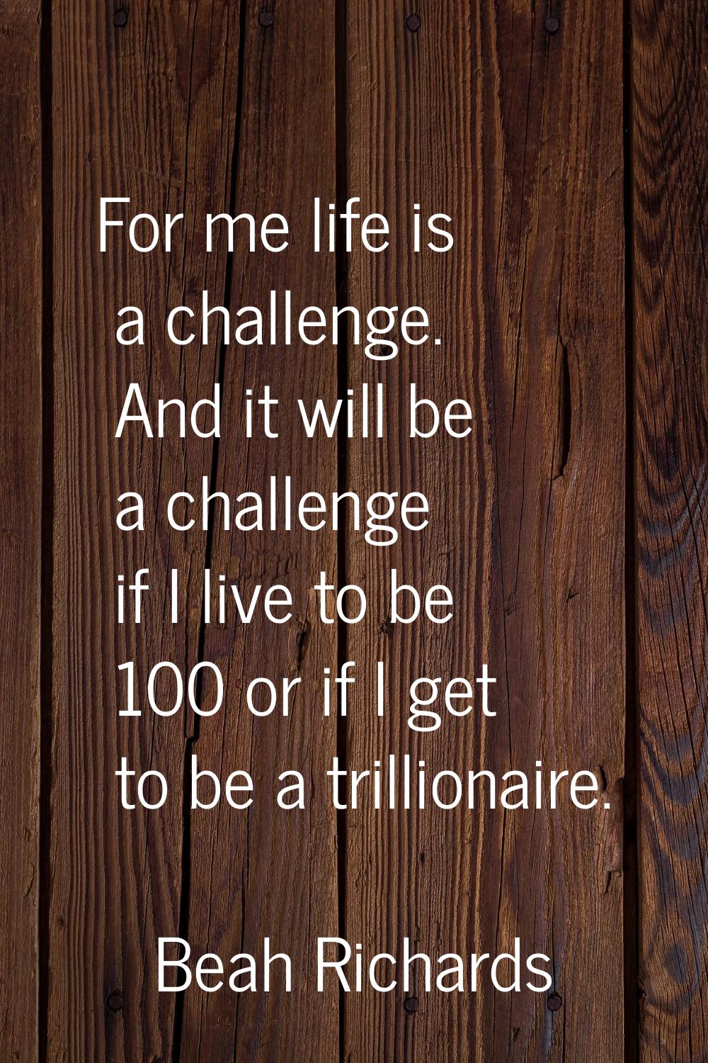 For me life is a challenge. And it will be a challenge if I live to be 100 or if I get to be a tril