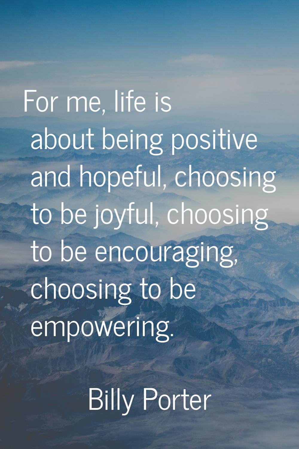 For me, life is about being positive and hopeful, choosing to be joyful, choosing to be encouraging