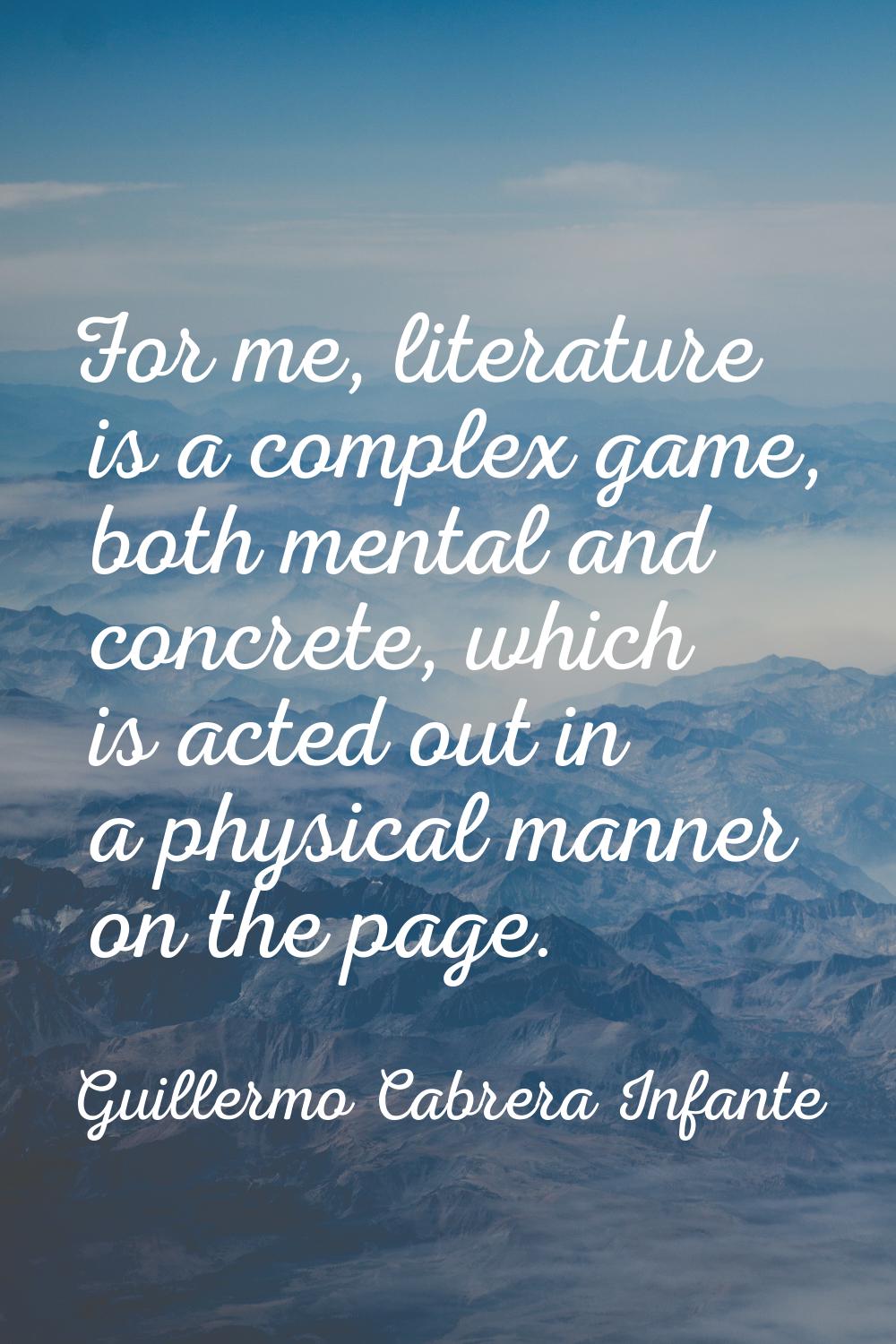 For me, literature is a complex game, both mental and concrete, which is acted out in a physical ma