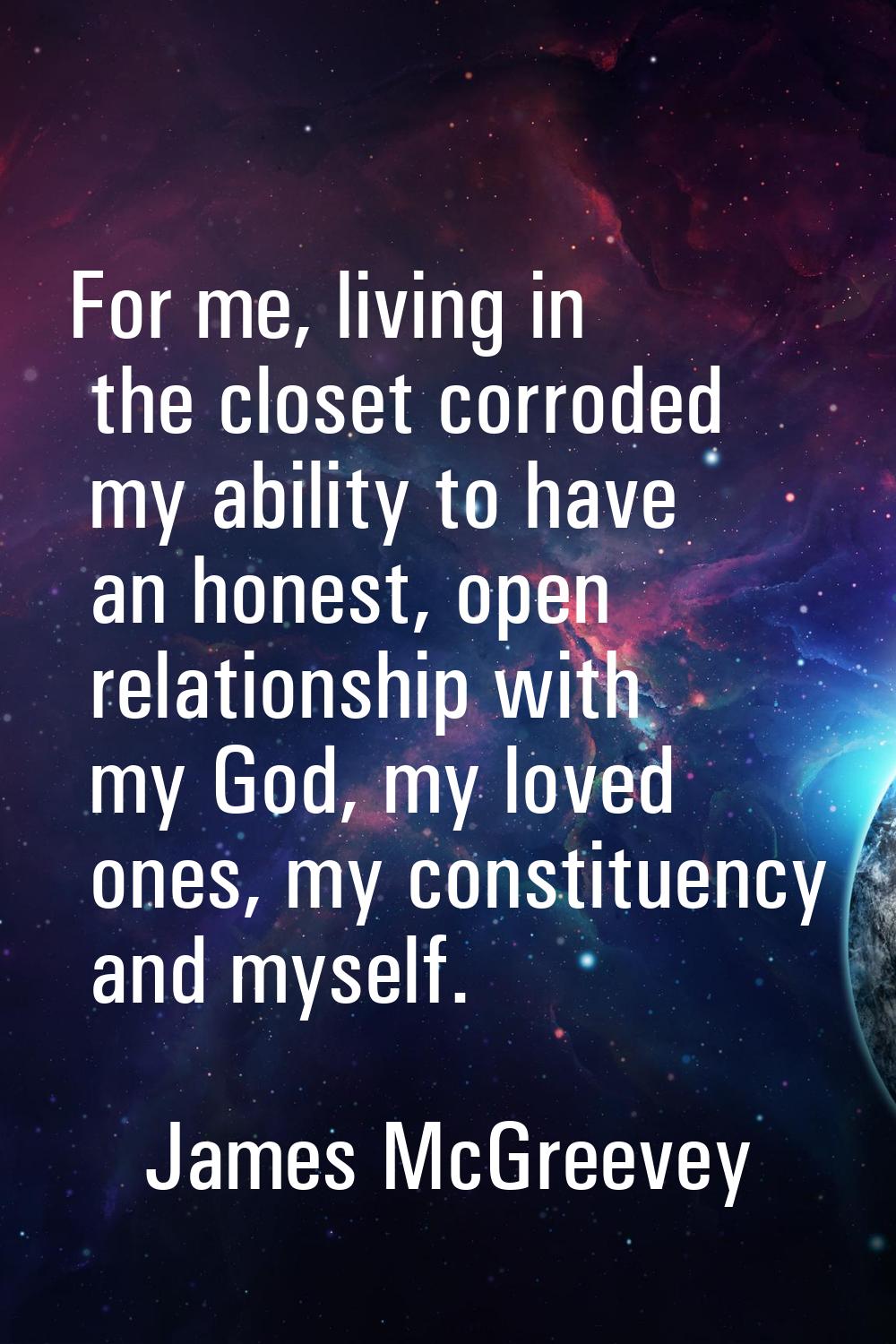For me, living in the closet corroded my ability to have an honest, open relationship with my God, 