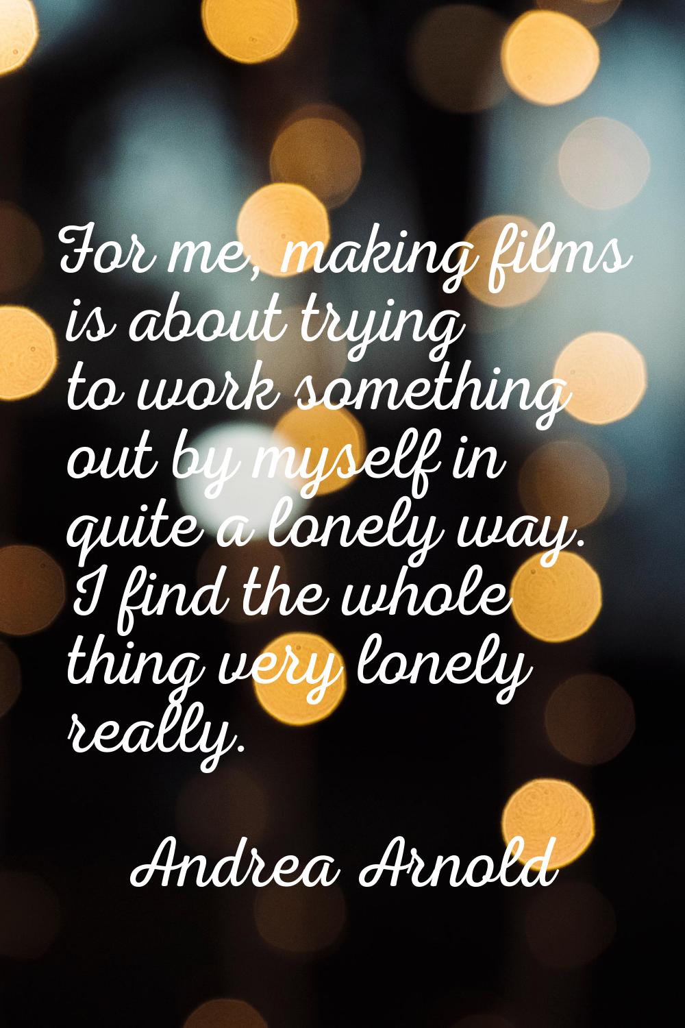 For me, making films is about trying to work something out by myself in quite a lonely way. I find 