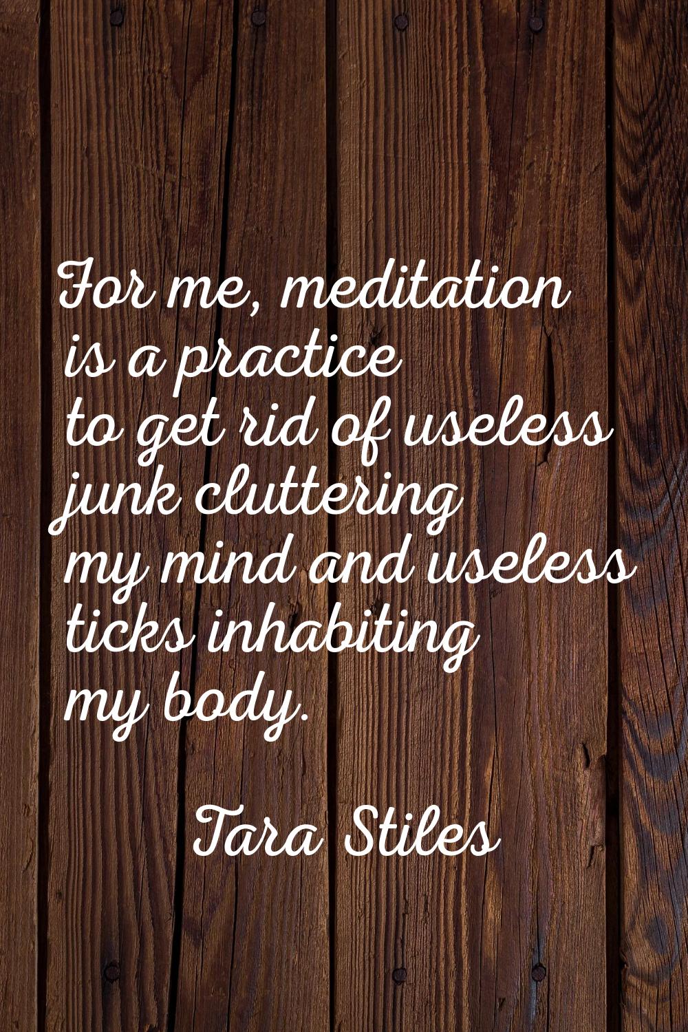 For me, meditation is a practice to get rid of useless junk cluttering my mind and useless ticks in