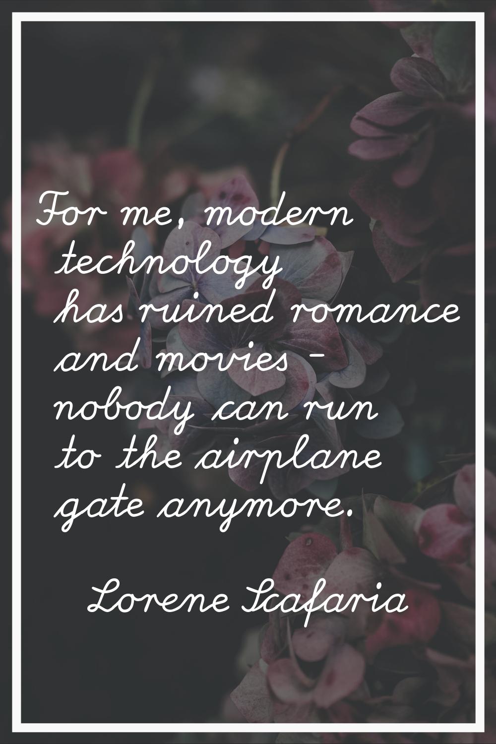 For me, modern technology has ruined romance and movies - nobody can run to the airplane gate anymo