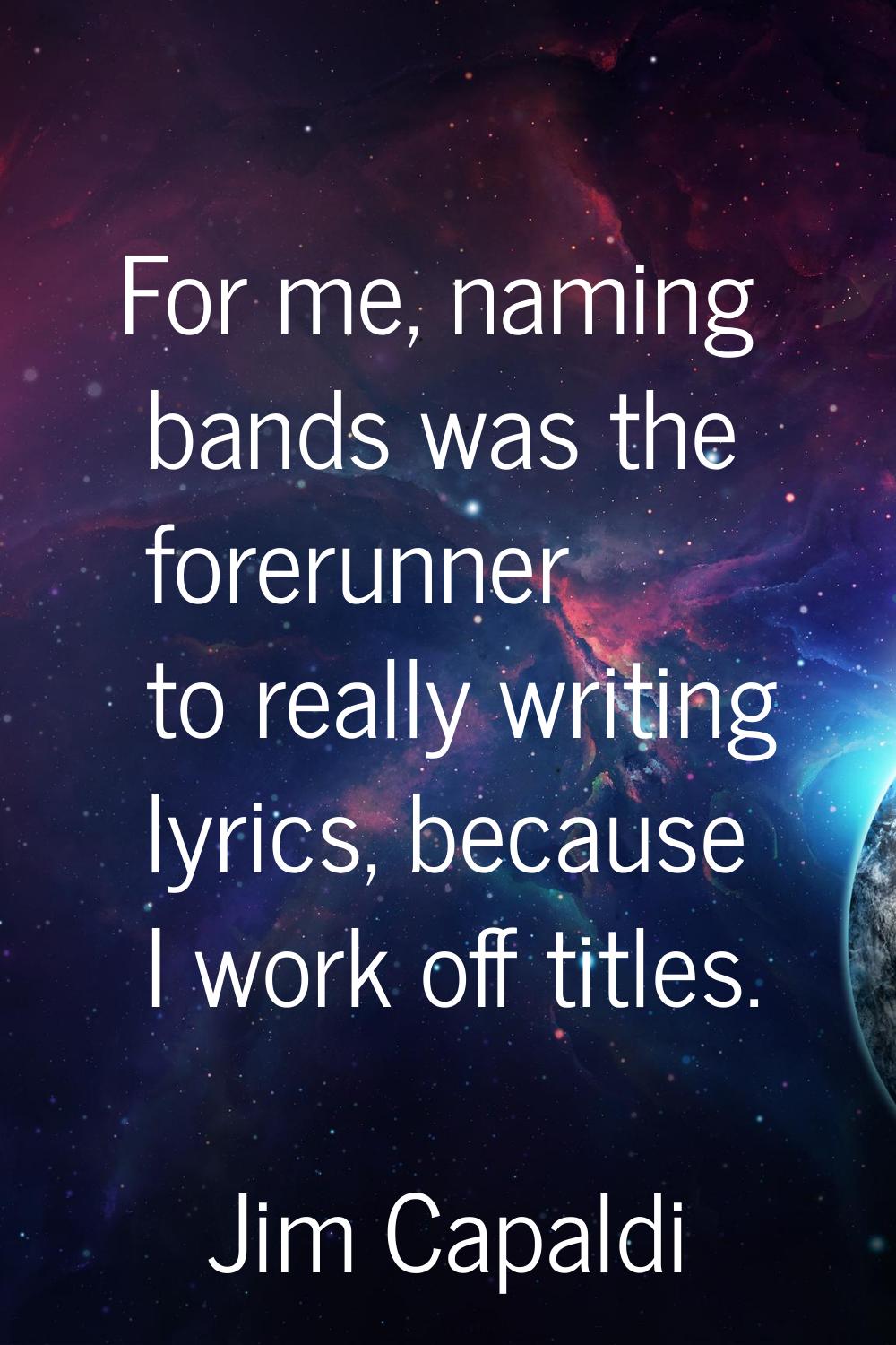 For me, naming bands was the forerunner to really writing lyrics, because I work off titles.