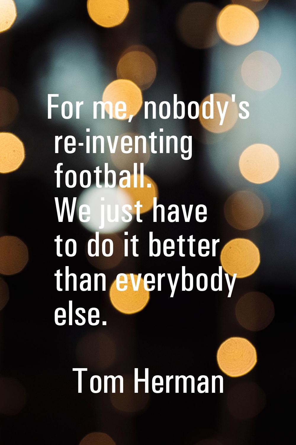 For me, nobody's re-inventing football. We just have to do it better than everybody else.