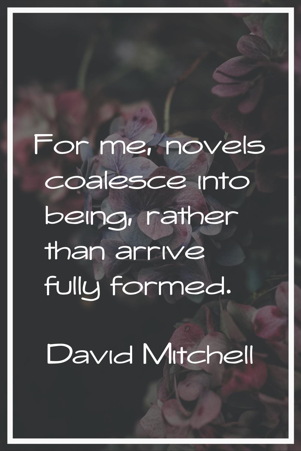 For me, novels coalesce into being, rather than arrive fully formed.