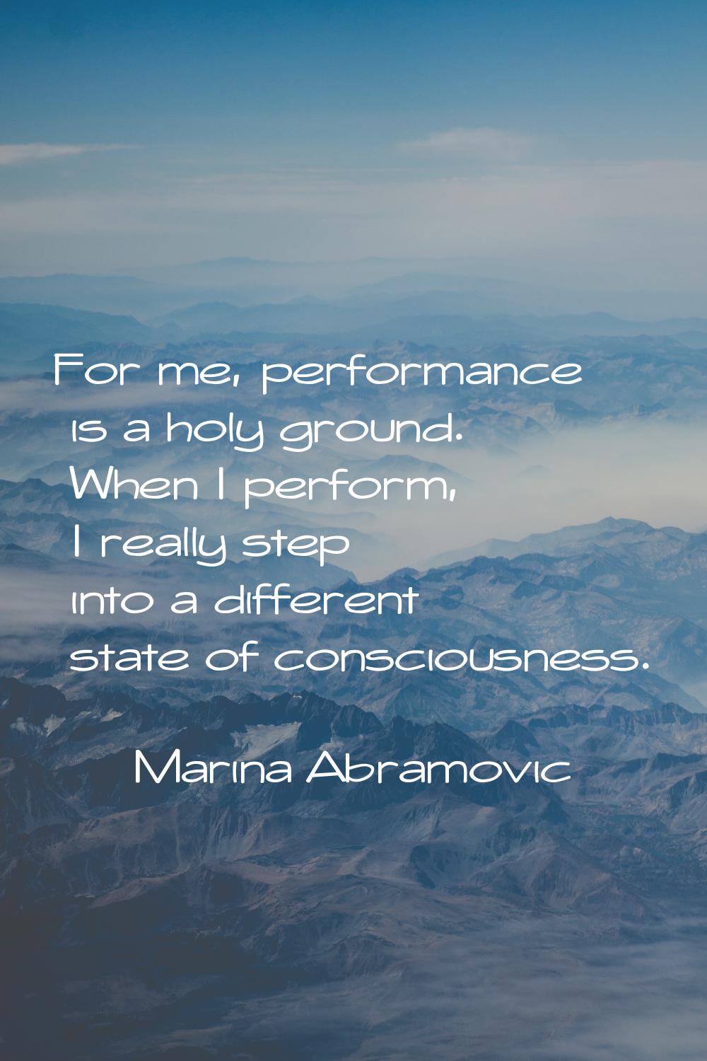 For me, performance is a holy ground. When I perform, I really step into a different state of consc