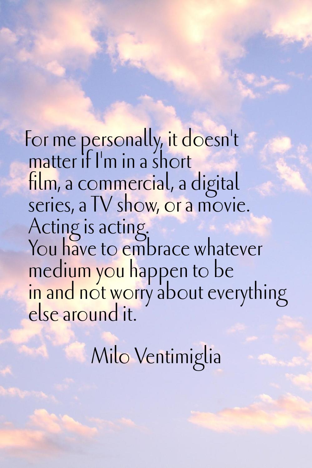 For me personally, it doesn't matter if I'm in a short film, a commercial, a digital series, a TV s