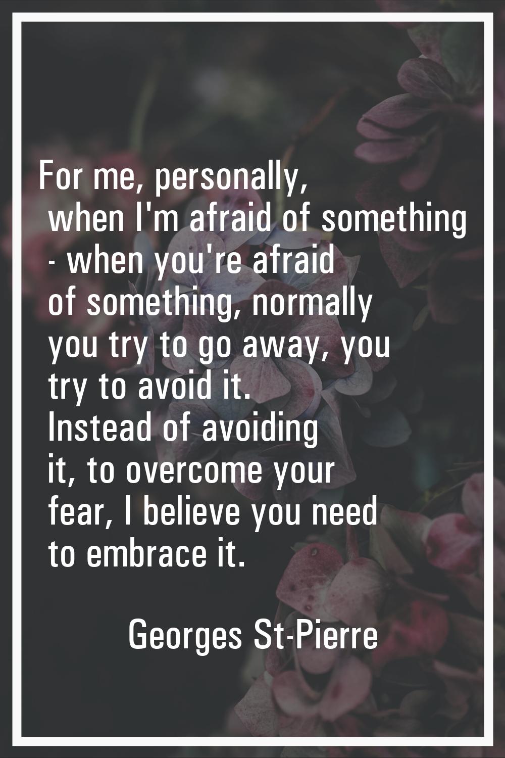 For me, personally, when I'm afraid of something - when you're afraid of something, normally you tr