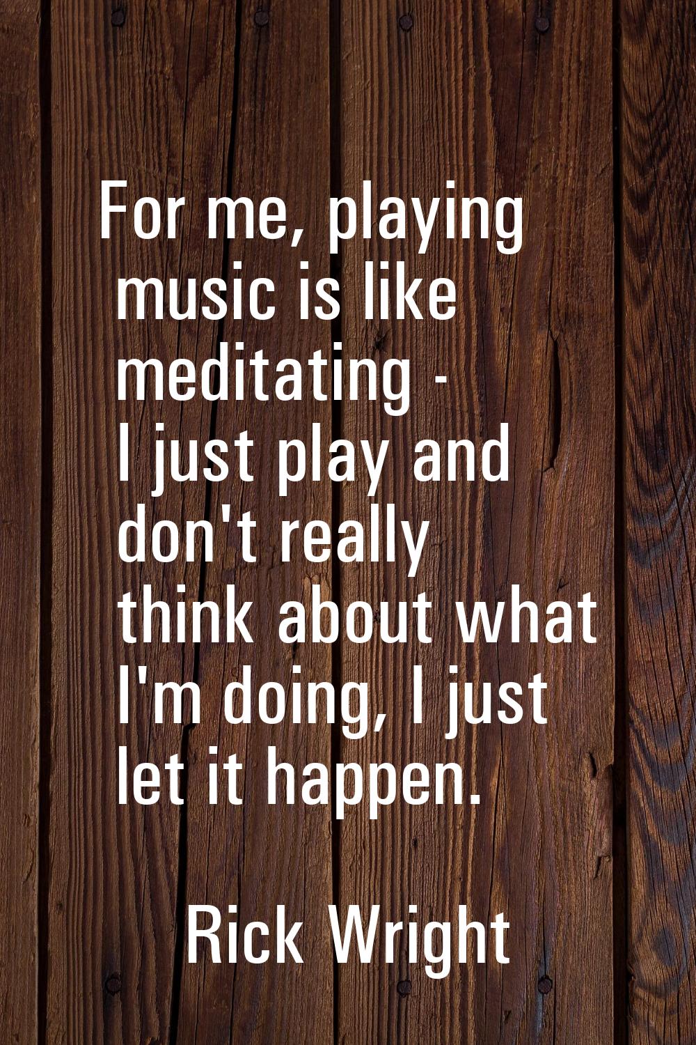 For me, playing music is like meditating - I just play and don't really think about what I'm doing,