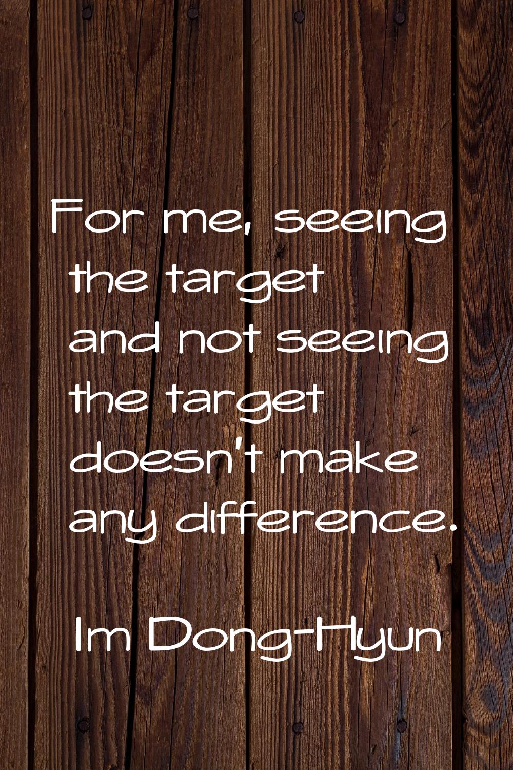 For me, seeing the target and not seeing the target doesn't make any difference.