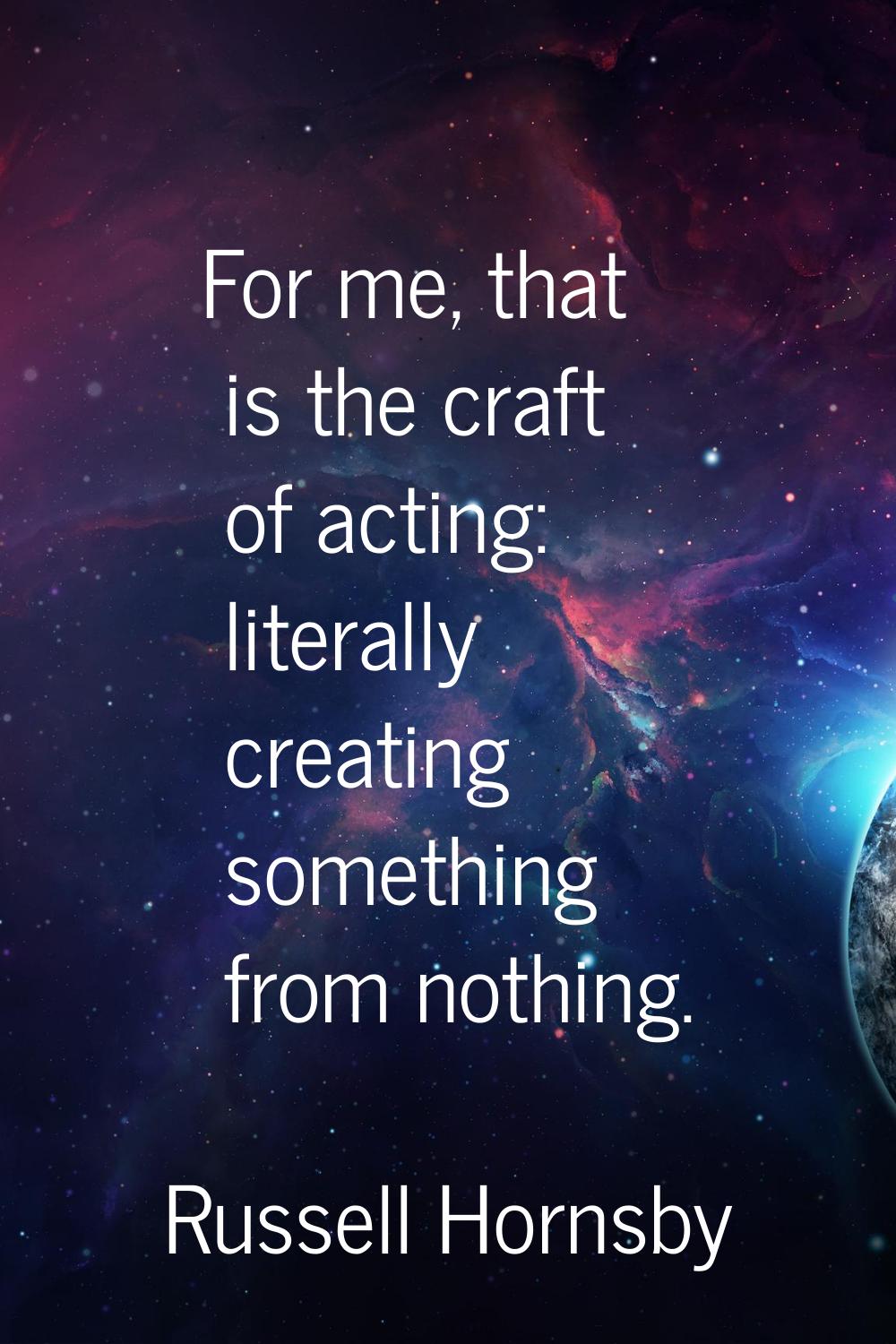 For me, that is the craft of acting: literally creating something from nothing.