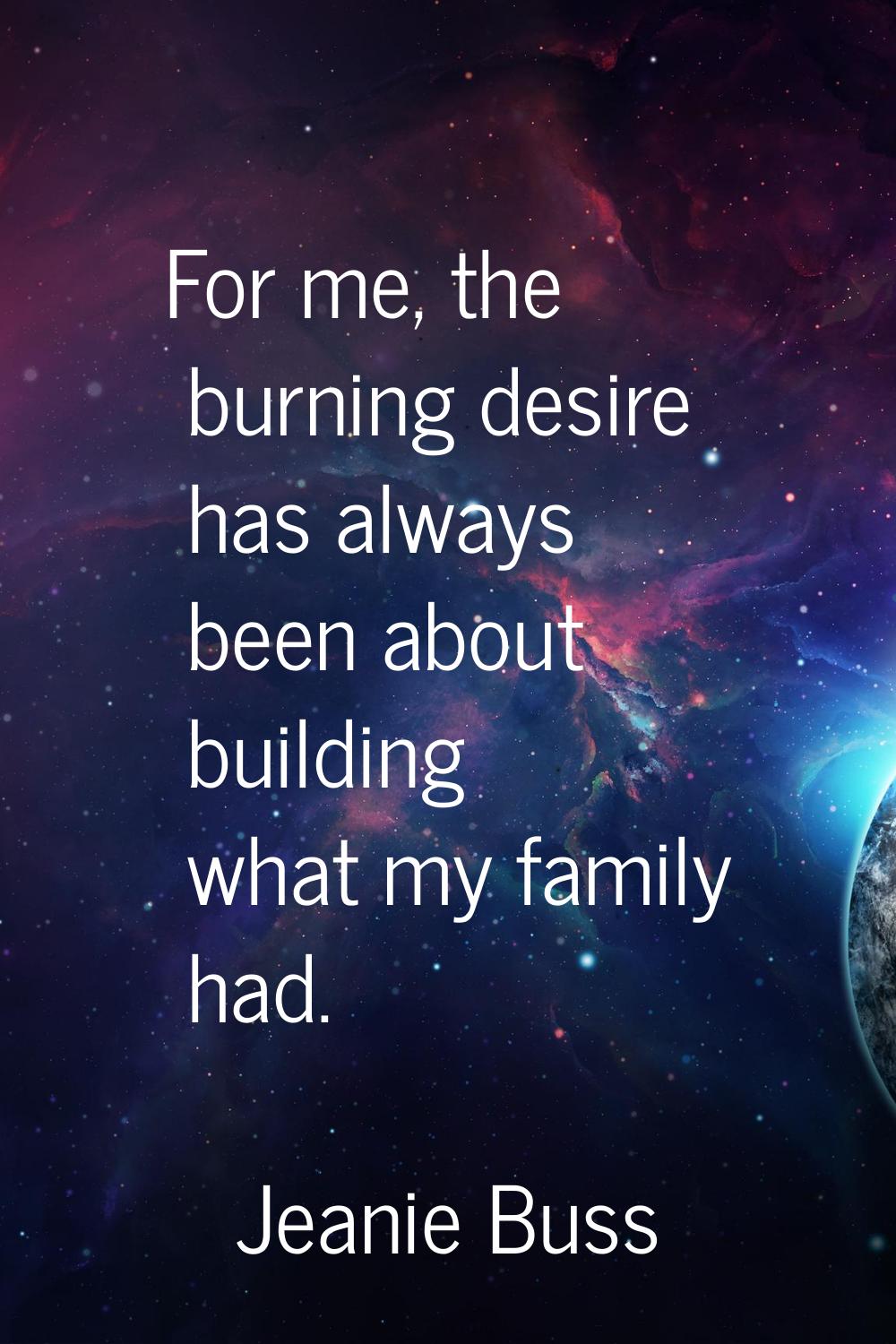 For me, the burning desire has always been about building what my family had.