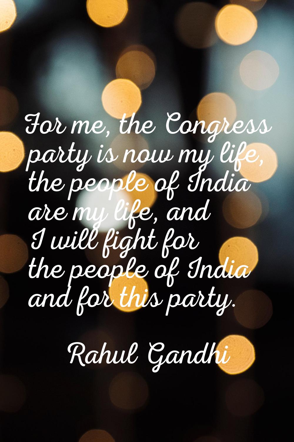 For me, the Congress party is now my life, the people of India are my life, and I will fight for th