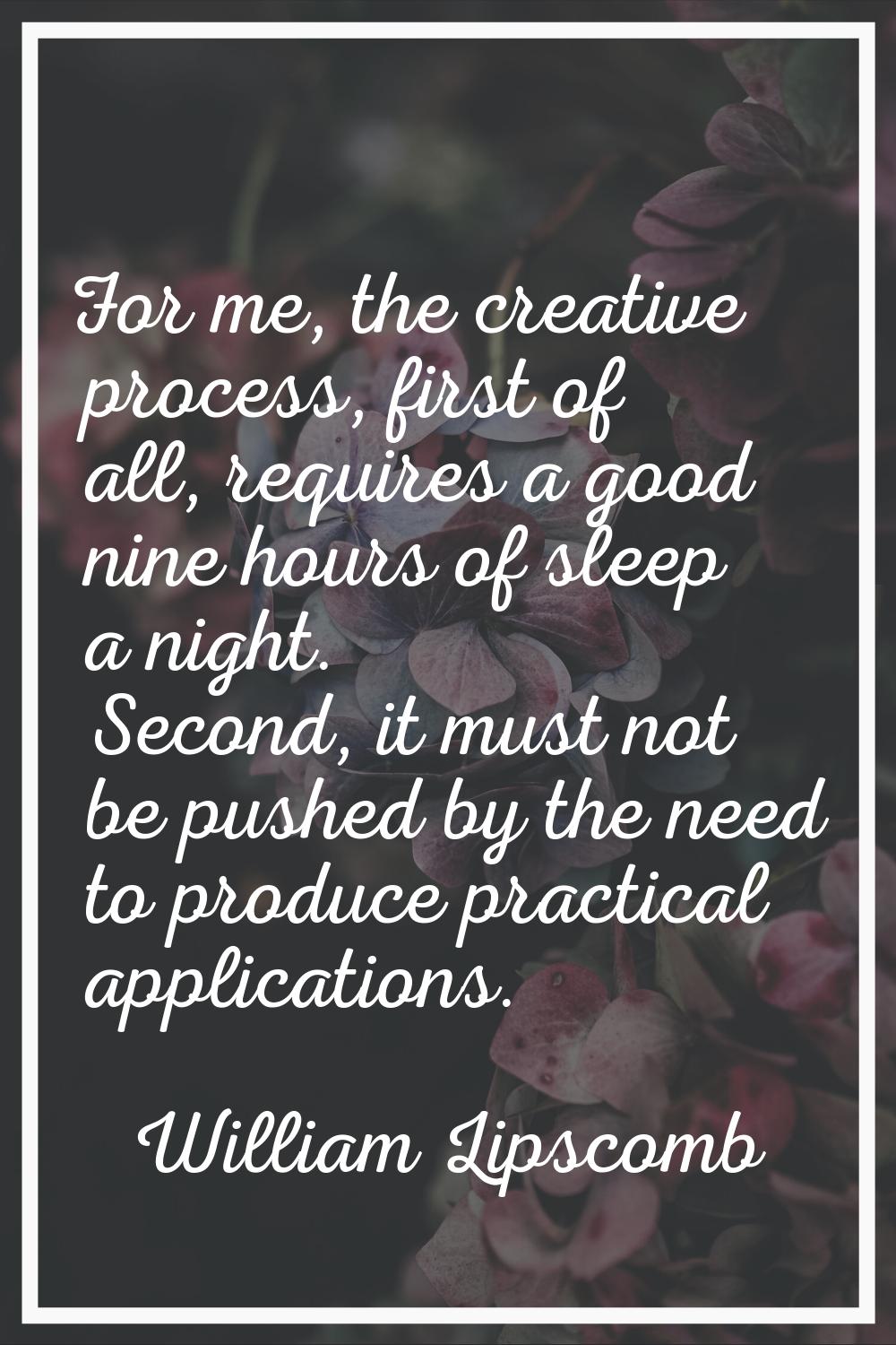 For me, the creative process, first of all, requires a good nine hours of sleep a night. Second, it