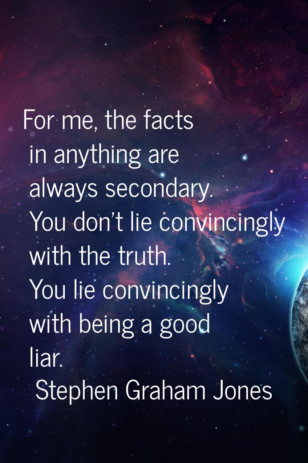 For me, the facts in anything are always secondary. You don't lie convincingly with the truth. You 