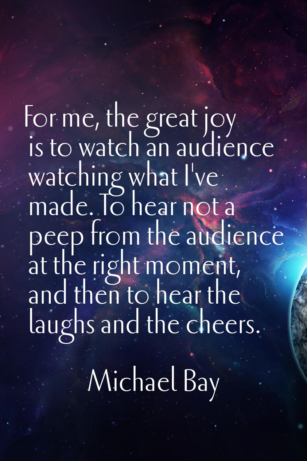 For me, the great joy is to watch an audience watching what I've made. To hear not a peep from the 