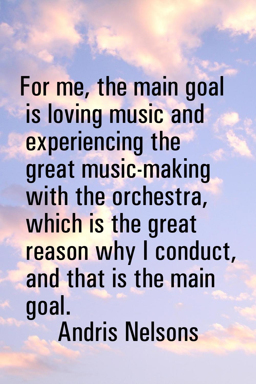 For me, the main goal is loving music and experiencing the great music-making with the orchestra, w