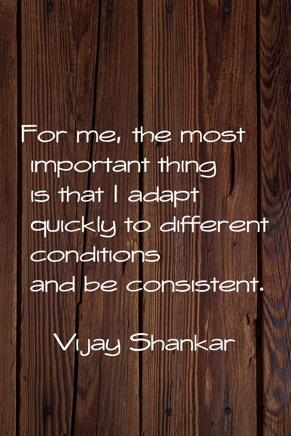 For me, the most important thing is that I adapt quickly to different conditions and be consistent.