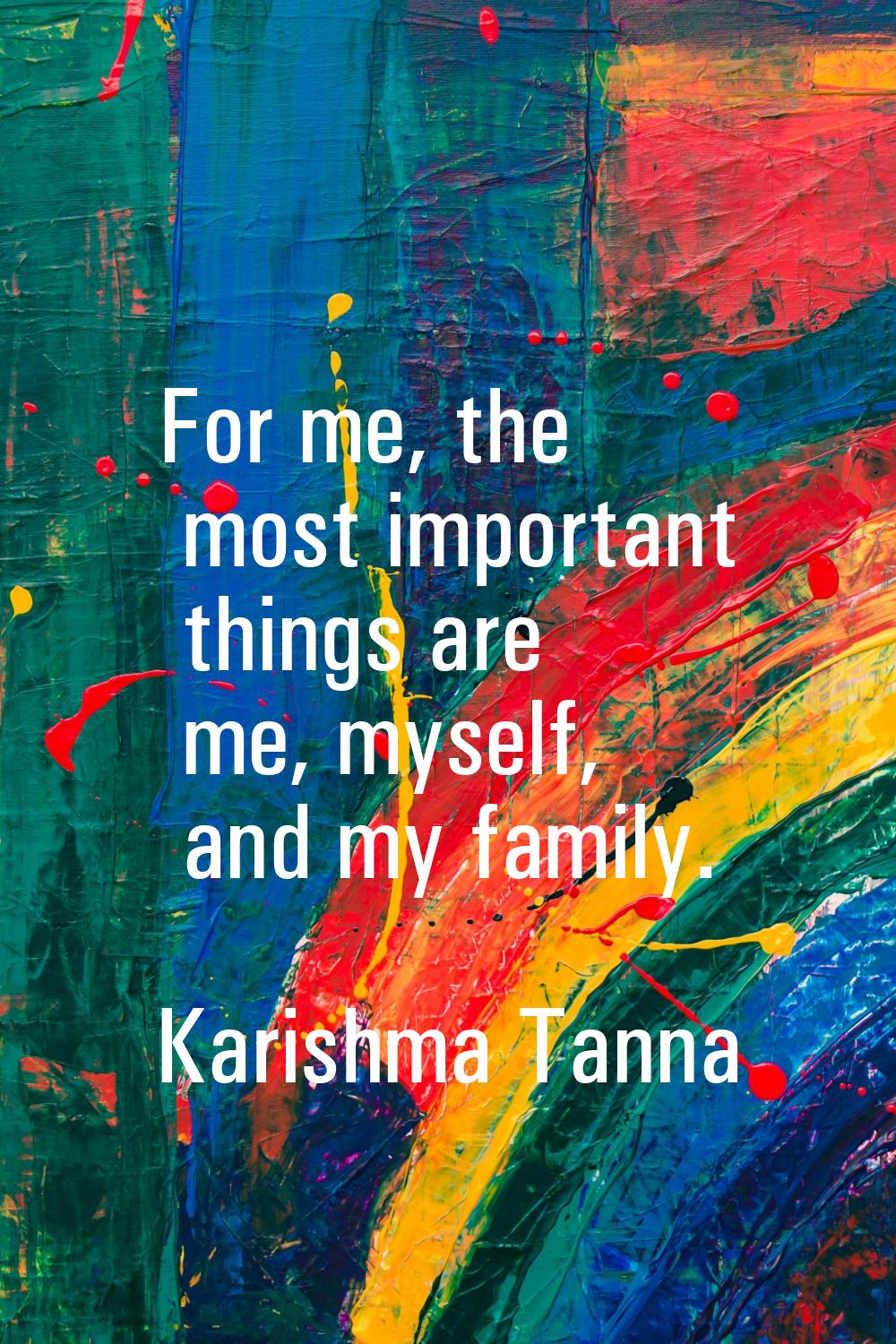 For me, the most important things are me, myself, and my family.