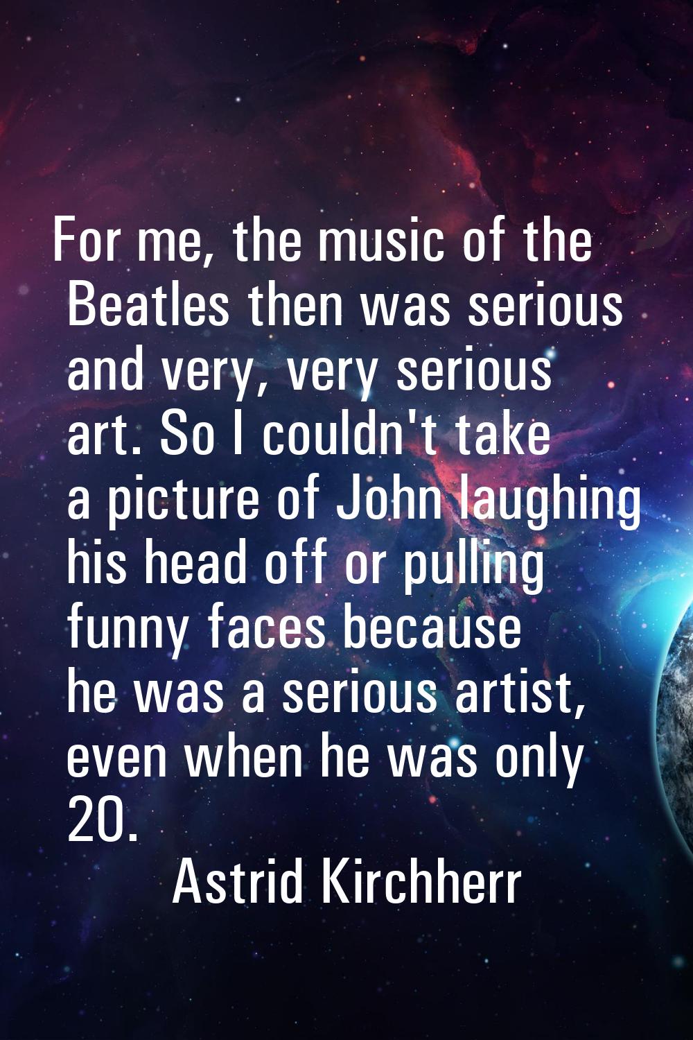 For me, the music of the Beatles then was serious and very, very serious art. So I couldn't take a 