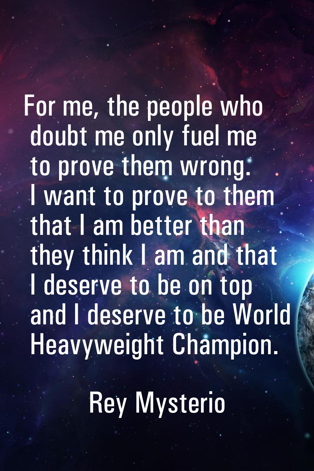For me, the people who doubt me only fuel me to prove them wrong. I want to prove to them that I am