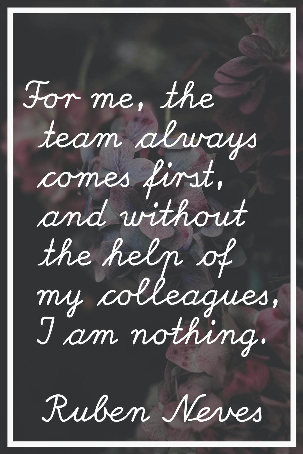 For me, the team always comes first, and without the help of my colleagues, I am nothing.