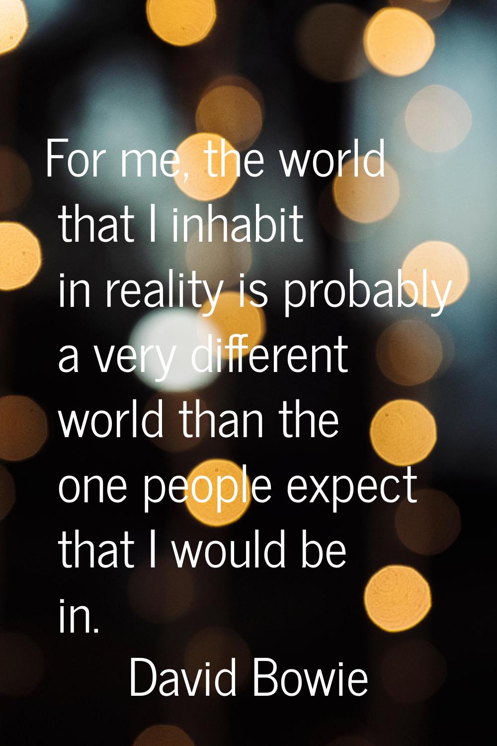 For me, the world that I inhabit in reality is probably a very different world than the one people 