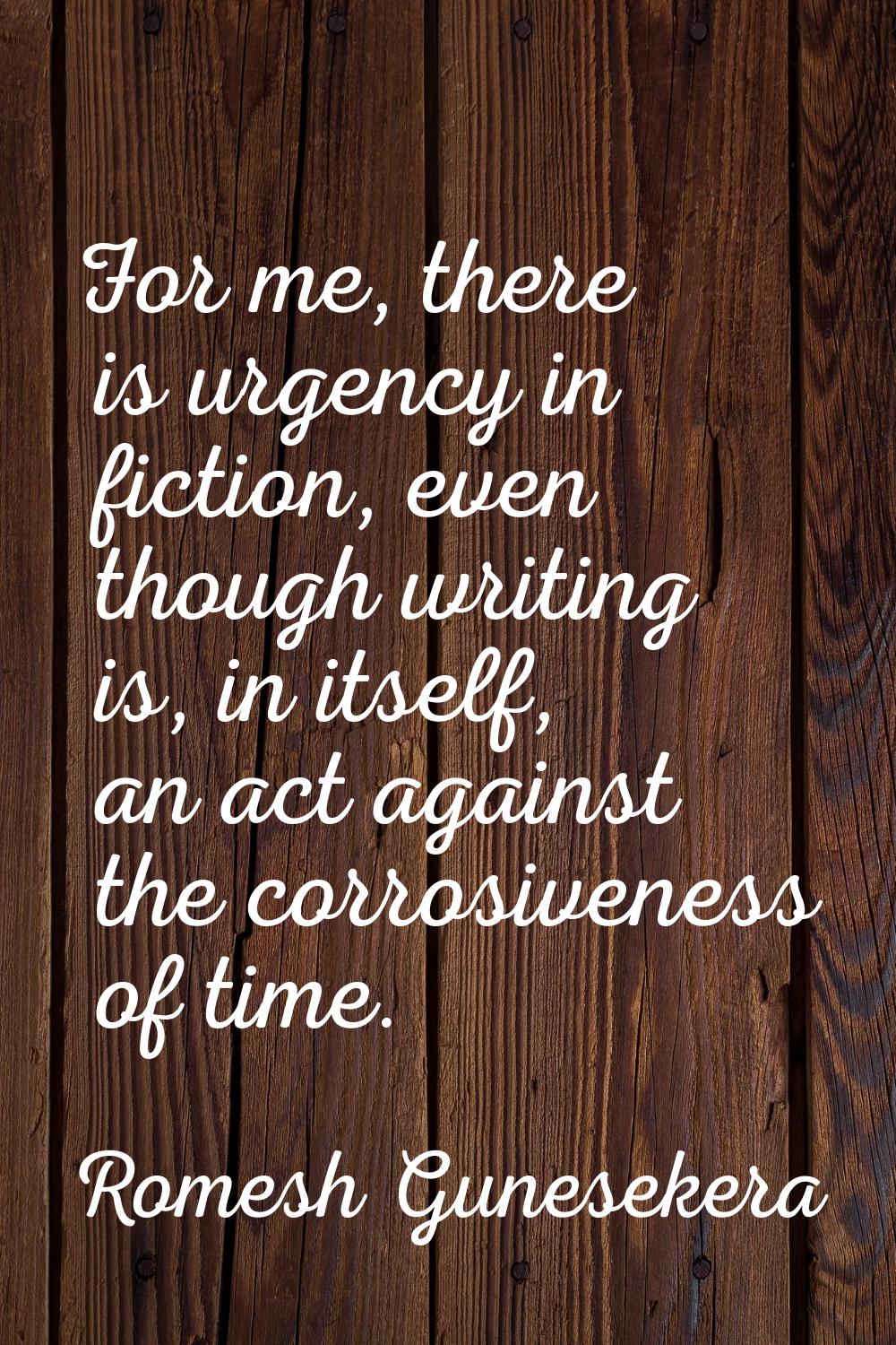 For me, there is urgency in fiction, even though writing is, in itself, an act against the corrosiv