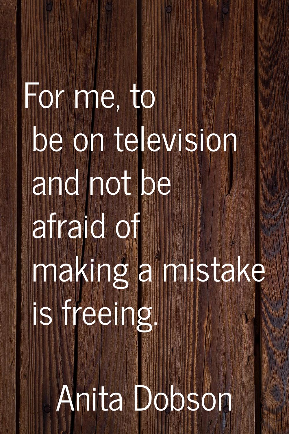 For me, to be on television and not be afraid of making a mistake is freeing.