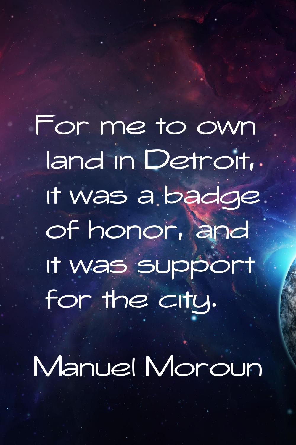 For me to own land in Detroit, it was a badge of honor, and it was support for the city.