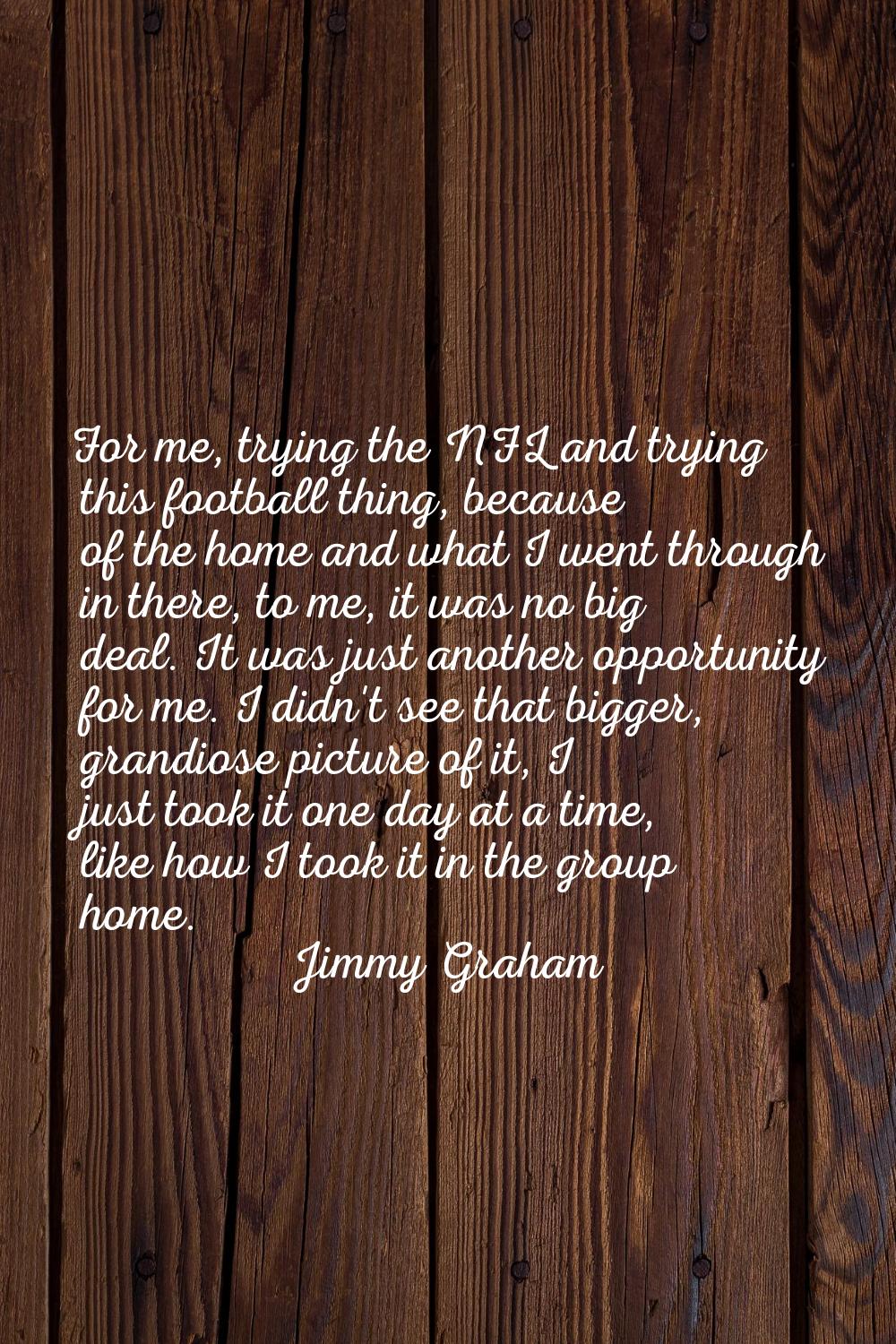 For me, trying the NFL and trying this football thing, because of the home and what I went through 
